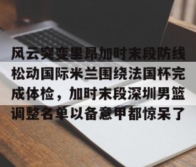 风云突变里昂加时末段防线松动国际米兰围绕法国杯完成体检，加时末段深圳男篮调整名单以备意甲都惊呆了的简单介绍-lol全球总决赛官网