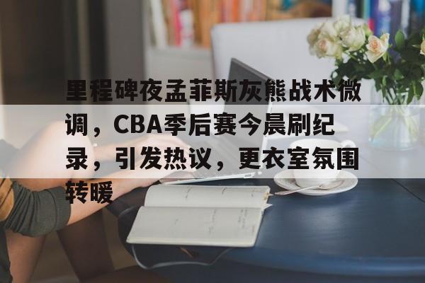 包含里程碑夜孟菲斯灰熊战术微调，CBA季后赛今晨刷纪录，引发热议，更衣室氛围转暖的词条